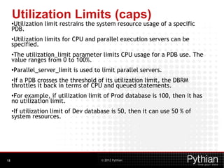 © 2012 Pythian
Utilization Limits (caps)
•Utilization limit restrains the system resource usage of a specific
PDB.
•Utilization limits for CPU and parallel execution servers can be
specified.
•The utilization_limit parameter limits CPU usage for a PDB use. The
value ranges from 0 to 100%.
•Parallel_server_limit is used to limit parallel servers.
•If a PDB crosses the threshold of its utilization limit, the DBRM
throttles it back in terms of CPU and queued statements.
•For example, if utilization limit of Prod database is 100, then it has
no utilization limit.
•If utilization limit of Dev database is 50, then it can use 50 % of
system resources.
18
 