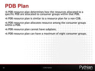 © 2012 Pythian
PDB Plan
•A PDB resource plan determines how the resources allocated to a
specific PDB are allocated to consumer groups within that PDB.
•A PDB resource plan is similar to a resource plan for a non-CDB.
•A PDB resource plan allocates resource among the consumer groups
within a PDB.
•A PDB resource plan cannot have subplans.
•A PDB resource plan can have a maximum of eight consumer groups.
19
 