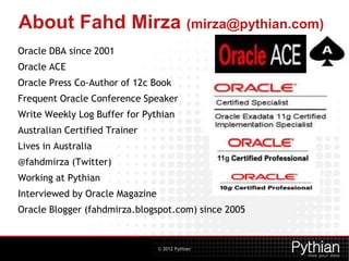 © 2012 Pythian
About Fahd Mirza (mirza@pythian.com)
Oracle DBA since 2001
Oracle ACE
Oracle Press Co-Author of 12c Book
Frequent Oracle Conference Speaker
Write Weekly Log Buffer for Pythian
Australian Certified Trainer
Lives in Australia
@fahdmirza (Twitter)
Working at Pythian
Interviewed by Oracle Magazine
Oracle Blogger (fahdmirza.blogspot.com) since 2005
 