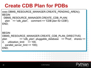 © 2012 Pythian
Create CDB Plan for PDBs
20
exec DBMS_RESOURCE_MANAGER.CREATE_PENDING_AREA();
BEGIN
DBMS_RESOURCE_MANAGER.CREATE_CDB_PLAN(
plan => 'cdb_plan', comment => 'CDB plan for CDB');
END;
BEGIN
DBMS_RESOURCE_MANAGER.CREATE_CDB_PLAN_DIRECTIVE(
plan => 'cdb_plan', pluggable_database => 'Prod', shares =>
2, utilization_limit => 100,
parallel_server_limit => 100);
END;
 
