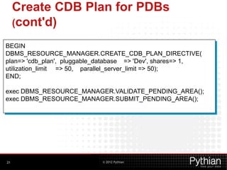 © 2012 Pythian
Create CDB Plan for PDBs
(cont'd)
21
BEGIN
DBMS_RESOURCE_MANAGER.CREATE_CDB_PLAN_DIRECTIVE(
plan=> 'cdb_plan', pluggable_database => 'Dev', shares=> 1,
utilization_limit => 50, parallel_server_limit => 50);
END;
exec DBMS_RESOURCE_MANAGER.VALIDATE_PENDING_AREA();
exec DBMS_RESOURCE_MANAGER.SUBMIT_PENDING_AREA();
 