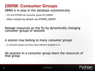 © 2012 Pythian
DBRM: Consumer Groups
DBRM is in-play in the database automatically
• SYS and SYSTEM use consumer group SYS_GROUP
• Other sessions by default use OTHERS_GROUP
Manage resources on the fly by dynamically changing
consumer groups of sessions
A session may belong to many consumer groups
• A consumer group can have many sessions assigned to it
All sessions in a consumer group share the resources of
that group
24
 
