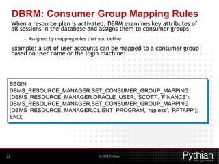 © 2012 Pythian
DBRM: Consumer Group Mapping Rules
When a resource plan is activated, DBRM examines key attributes of
all sessions in the database and assigns them to consumer groups
• Assigned by mapping rules that you define
Example: a set of user accounts can be mapped to a consumer group
based on user name or the login machine:
25
BEGIN
DBMS_RESOURCE_MANAGER.SET_CONSUMER_GROUP_MAPPING
(DBMS_RESOURCE_MANAGER.ORACLE_USER, 'SCOTT', 'FINANCE');
DBMS_RESOURCE_MANAGER.SET_CONSUMER_GROUP_MAPPING
(DBMS_RESOURCE_MANAGER.CLIENT_PROGRAM, ‘rep.exe', ‘RPTAPP');
END;
 