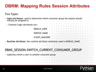 © 2012 Pythian
DBRM: Mapping Rules Session Attributes
Two Types:
• login attributes: used to determine which consumer group the session should
initially be assigned to
• Common Login Attributes are :
ORACLE_USER
SERVICE_NAME
CLIENT_MACHINE
• Runtime Attribute: the runtime attribute commonly used is MODULE_NAME
DBMS_SESSION.SWITCH_CURRENT_CONSUMER_GROUP
• explicitly switch a user to another consumer group
26
 