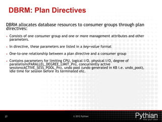 © 2012 Pythian
DBRM: Plan Directives
DBRM allocates database resources to consumer groups through plan
directives:
• Consists of one consumer group and one or more management attributes and other
parameters.
• In directive, these parameters are listed in a key=value format
• One-to-one relationship between a plan directive and a consumer group
• Contains parameters for limiting CPU, logical I/O, physical I/O, degree of
parallelism(PARALLEL_DEGREE_LIMIT_Pn), concurrently active
sessions(ACTIVE_SESS_POOL_Pn), undo pool (undo generated in KB i.e. undo_pool),
idle time for session before its terminated etc.
27
 