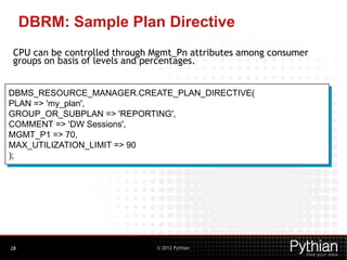 © 2012 Pythian
DBRM: Sample Plan Directive
CPU can be controlled through Mgmt_Pn attributes among consumer
groups on basis of levels and percentages.
28
DBMS_RESOURCE_MANAGER.CREATE_PLAN_DIRECTIVE(
PLAN => 'my_plan',
GROUP_OR_SUBPLAN => 'REPORTING',
COMMENT => 'DW Sessions',
MGMT_P1 => 70,
MAX_UTILIZATION_LIMIT => 90
);
 