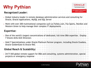 © 2012 Pythian
Recognized Leader:
• Global industry-leader in remote database administration services and consulting for
Oracle, Oracle Applications, MySQL and SQL Server
• Work with over 200 multinational companies such as Forbes.com, Fox Sports, Nordion and
Western Union to help manage their complex IT deployments
Expertise:
• One of the world’s largest concentrations of dedicated, full-time DBA expertise. Employ
7 Oracle ACEs/ACE Directors
• Hold 7 Specializations under Oracle Platinum Partner program, including Oracle Exadata,
Oracle GoldenGate & Oracle RAC
Global Reach & Scalability:
• 24/7/365 global remote support for DBA and consulting, systems administration, special
projects or emergency response
Why Pythian
 