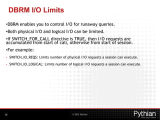 © 2012 Pythian
DBRM I/O Limits
•DBRM enables you to control I/O for runaway queries.
•Both physical I/O and logical I/O can be limited.
•If SWITCH_FOR_CALL directive is TRUE, then I/O requests are
accumulated from start of call, otherwise from start of session.
•For example:
• SWITCH_IO_REQS: Limits number of physical I/O requests a session can execute.
• SWITCH_IO_LOGICAL: Limits number of logical I/O requests a session can execute.
30
 