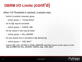 © 2012 Pythian
DBRM I/O Limits (cont'd)
•After I/O Threshold is reached, a session may:
• Switch to another consumer group
• switch_group => ‘<Group Name>'
• Or its SQL may be cancelled
• switch_group => ‘CANCEL_SQL'
• Or the session it self may be killed
• switch_group => 'KILL_SESSION’
• Or only session info is recorded in SQL Monitoring
• switch_group => ‘LOG_ONLY’
• Column RM_LAST_ACTION in V$SQL_MONITOR specified recent action taken on this
SQL by DBRM like KILL_SESSION, CANCEL_SQL, LOG_ONLY
31
 