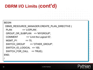 © 2012 Pythian
DBRM I/O Limits (cont'd)
32
BEGIN
DBMS_RESOURCE_MANAGER.CREATE_PLAN_DIRECTIVE (
PLAN => 'LIOPLAN',
GROUP_OR_SUBPLAN => 'MYGROUP',
COMMENT => 'Limit the Logical IO',
MGMT_P1 => 75,
SWITCH_GROUP => 'OTHER_GROUP',
SWITCH_IO_LOGICAL => 100,
SWITCH_FOR_CALL => TRUE);
END;
/
 