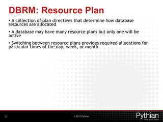 © 2012 Pythian
DBRM: Resource Plan
• A collection of plan directives that determine how database
resources are allocated
• A database may have many resource plans but only one will be
active
• Switching between resource plans provides required allocations for
particular times of the day, week, or month
33
 