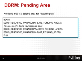 © 2012 Pythian
DBRM: Pending Area
•Pending area is a staging area for resource plan
34
BEGIN
DBMS_RESOURCE_MANAGER.CREATE_PENDING_AREA();
<create, modify, delete your resource plan>
DBMS_RESOURCE_MANAGER.VALIDATE_PENDING_AREA();
DBMS_RESOURCE_MANAGER.SUBMIT_PENDING_AREA();
END;
 