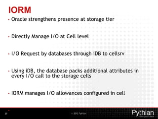 © 2012 Pythian
IORM
• Oracle strengthens presence at storage tier
• Directly Manage I/O at Cell level
• I/O Request by databases through iDB to cellsrv
• Using iDB, the database packs additional attributes in
every I/O call to the storage cells
• IORM manages I/O allowances configured in cell
• IORM automatically manages IO from background
processes like LGWR, control file, instance recovery37
 