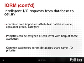 © 2012 Pythian
IORM (cont'd)
Intelligent I/O requests from database to
cellsrv
• contains three important attributes: database name,
consumer group, category
• Priorities can be assigned at cell level with help of these
attributes
• Common categories across databases share same I/O
priority
38
 