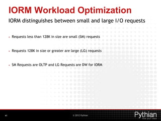 © 2012 Pythian
IORM Workload Optimization
IORM distinguishes between small and large I/O requests
• Requests less than 128K in size are small (SM) requests
• Requests 128K in size or greater are large (LG) requests
• SM Requests are OLTP and LG Requests are DW for IORM
41
 