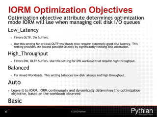 © 2012 Pythian
IORM Optimization Objectives
Optimization objective attribute determines optimization
mode IORM will use when managing cell disk I/O queues
Low_Latency
• Favors OLTP, DW Suffers.
• Use this setting for critical OLTP workloads that require extremely good disk latency. This
setting provides the lowest possible latency by significantly limiting disk utilization.
High_Throughput
• Favors DW, OLTP Suffers. Use this setting for DW workload that require high throughput.
Balanced
• For Mixed Workloads. This setting balances low disk latency and high throughput.
Auto
• Leave it to IORM. IORM continuously and dynamically determines the optimization
objective, based on the workloads observed
Basic
• Limit the maximum SMALL I/O(< 128K) Latency
43
 