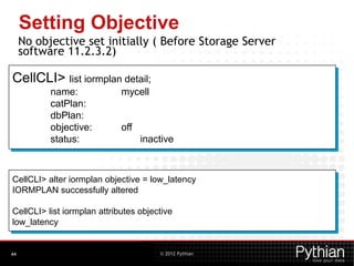 © 2012 Pythian
Setting Objective
No objective set initially ( Before Storage Server
software 11.2.3.2)
Use Cellcli to set IORM Objective:
44
CellCLI> alter iormplan objective = low_latency
IORMPLAN successfully altered
CellCLI> list iormplan attributes objective
low_latency
CellCLI> list iormplan detail;
name: mycell
catPlan:
dbPlan:
objective: off
status: inactive
 