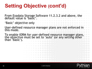 © 2012 Pythian
Setting Objective (cont'd)
From Exadata Storage Software 11.2.3.2 and above, the
default value is ‘basic’.
‘Basic’ objective only
User-defined resource manager plans are not enforced in
this mode.
To enable IORM for user-defined resource manager plans,
the objective must be set to "auto" (or any setting other
than "basic").
45
 
