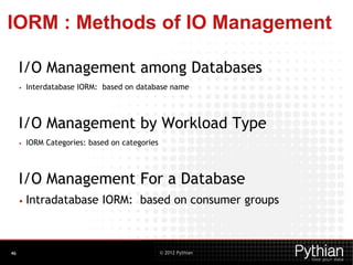 © 2012 Pythian
IORM : Methods of IO Management
I/O Management among Databases
• Interdatabase IORM: based on database name
I/O Management by Workload Type
• IORM Categories: based on categories
I/O Management For a Database
• Intradatabase IORM: based on consumer groups
46
 