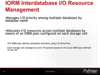 © 2012 Pythian
IORM Interdatabase I/O Resource
Management
•Manages I/O priority among multiple databases by
database name
•Allocates I/O resources across multiple databases by
means of an IORM plan configured on each storage cell
• The IORM plan defines allocation priorities using I/O directives.
• Each storage cell manages its own I/O queues based on the local IORM plan defined
in the cell
47
 