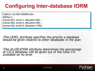 © 2012 Pythian
Configuring Inter-database IORM
48
CellCLI> ALTER IORMPLAN -
dbPlan=( -
(name=db1, level=1, allocation=60), -
(name=db2, level=2, allocation=80), -
(name=db3, level=3, allocation=100))
•The LEVEL attribute specifies the priority a database
should be given relative to other databases in the plan
•The ALLOCATION attribute determines the percentage
of I/O a database will be given out of the total I/O
available on its level
 