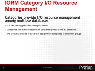 © 2012 Pythian
IORM Category I/O Resource
Management
Categories provide I/O resource management
among multiple databases
• It’s like sharing priorities among databases
• Categories represent collections of consumer groups across all databases.
• We create categories in database, assign those categories to consumer groups
49
 