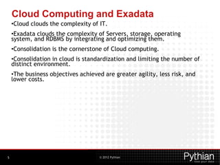 © 2012 Pythian
Cloud Computing and Exadata
•Cloud clouds the complexity of IT.
•Exadata clouds the complexity of Servers, storage, operating
system, and RDBMS by integrating and optimizing them.
•Consolidation is the cornerstone of Cloud computing.
•Consolidation in cloud is standardization and limiting the number of
distinct environment.
•The business objectives achieved are greater agility, less risk, and
lower costs.
5
 