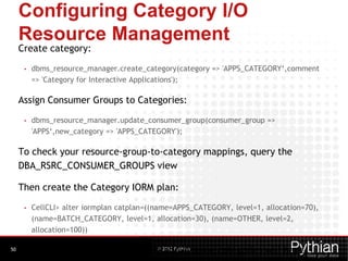 © 2012 Pythian
Configuring Category I/O
Resource Management
Create category:
• dbms_resource_manager.create_category(category => 'APPS_CATEGORY‘,comment
=> 'Category for Interactive Applications');
Assign Consumer Groups to Categories:
• dbms_resource_manager.update_consumer_group(consumer_group =>
'APPS‘,new_category => 'APPS_CATEGORY');
To check your resource-group-to-category mappings, query the
DBA_RSRC_CONSUMER_GROUPS view
Then create the Category IORM plan:
• CellCLI> alter iormplan catplan=((name=APPS_CATEGORY, level=1, allocation=70),
(name=BATCH_CATEGORY, level=1, allocation=30), (name=OTHER, level=2,
allocation=100))
Now multiple databases with the above same categories will have50
 