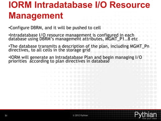 © 2012 Pythian
IORM Intradatabase I/O Resource
Management
•Configure DBRM, and it will be pushed to cell
•Intradatabase I/O resource management is configured in each
database using DBRM’s management attributes, MGMT_P1..8 etc
•The database transmits a description of the plan, including MGMT_Pn
directives, to all cells in the storage grid
•IORM will generate an Intradatabase Plan and begin managing I/O
priorities according to plan directives in database
51
 