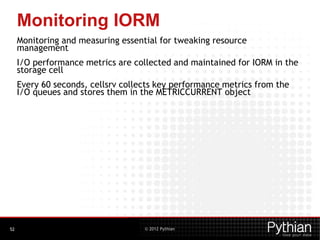 © 2012 Pythian
Monitoring IORM
Monitoring and measuring essential for tweaking resource
management
I/O performance metrics are collected and maintained for IORM in the
storage cell
Every 60 seconds, cellsrv collects key performance metrics from the
I/O queues and stores them in the METRICCURRENT object
52
 
