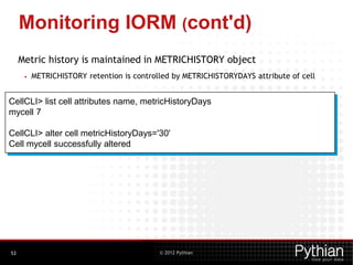 © 2012 Pythian
Monitoring IORM (cont'd)
Metric history is maintained in METRICHISTORY object
• METRICHISTORY retention is controlled by METRICHISTORYDAYS attribute of cell
53
CellCLI> list cell attributes name, metricHistoryDays
mycell 7
CellCLI> alter cell metricHistoryDays='30'
Cell mycell successfully altered
 