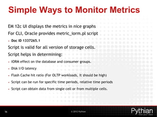 © 2012 Pythian
Simple Ways to Monitor Metrics
EM 12c UI displays the metrics in nice graphs
For CLI, Oracle provides metric_iorm.pl script
• Doc ID 1337265.1
Script is valid for all version of storage cells.
Script helps in determining:
• IORM effect on the database and consumer groups.
• Disk I/O latency
• Flash Cache hit ratio (For OLTP workloads, It should be high)
• Script can be run for specific time periods, relative time periods
• Script can obtain data from single cell or from multiple cells.
56
 