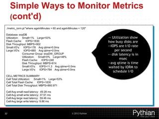 © 2012 Pythian
Simple Ways to Monitor Metrics
(cont'd)
57
./metric_iorm.pl "where ageInMinutes > 60 and ageInMinutes < 120"
Database: exaDB
Utilization: Small=1% Large=53%
Flash Cache: IOPS=1830
Disk Throughput: MBPS=902
Small I/O's: IOPS=176 Avg qtime=0.0ms
Large I/O's: IOPS=885 Avg qtime=0.0ms
Consumer Group: exaDW_GROUP
Utilization: Small=0% Large=48%
Flash Cache: IOPS=248
Disk Throughput: MBPS=814
Small I/O's: IOPS=11.3 Avg qtime=0.0ms
Large I/O's: IOPS=784 Avg qtime=0.0ms
CELL METRICS SUMMARY
Cell Total Utilization: Small=1% Large=53%
Cell Total Flash Cache: IOPS=1830
Cell Total Disk Throughput: MBPS=860.971
Cell Avg small read latency: 49.28 ms
Cell Avg small write latency: 37.91 ms
Cell Avg large read latency: 59.46 ms
Cell Avg large write latency: 9.86 ms
-- Utilization show
how busy disks are
--IOPS are I/O rate
per second
-- disk latency is in
msec
--avg qtime is time
waited by IORM to
schedule I/O
 