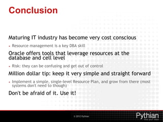 © 2012 Pythian
Conclusion
Maturing IT industry has become very cost conscious
• Resource management is a key DBA skill
Oracle offers tools that leverage resources at the
database and cell level
• Risk: they can be confusing and get out of control
Million dollar tip: keep it very simple and straight forward
• Implement a simple, single-level Resource Plan, and grow from there (most
systems don't need to though)
Don't be afraid of it. Use it!
 