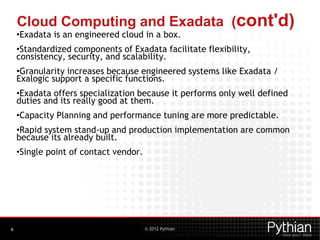 © 2012 Pythian
Cloud Computing and Exadata (cont'd)
•Exadata is an engineered cloud in a box.
•Standardized components of Exadata facilitate flexibility,
consistency, security, and scalability.
•Granularity increases because engineered systems like Exadata /
Exalogic support a specific functions.
•Exadata offers specialization because it performs only well defined
duties and its really good at them.
•Capacity Planning and performance tuning are more predictable.
•Rapid system stand-up and production implementation are common
because its already built.
•Single point of contact vendor.
6
 