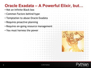 © 2012 Pythian
Oracle Exadata – A Powerful Elixir, but…
• Not an Infinite Black box
• Common Factors behind hype
• Temptation to abuse Oracle Exadata
• Requires proactive planning
• Requires on-going resource management
• You must harness the power
8
 