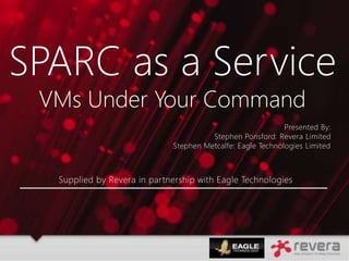 Supplied by Revera in partnership with Eagle Technologies
SPARC as a Service
VMs Under Your Command
Presented By:
Stephen Ponsford: Revera Limited
Stephen Metcalfe: Eagle Technologies Limited
 
