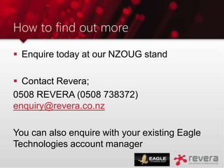 How to find out more
 Enquire today at our NZOUG stand
 Contact Revera;
0508 REVERA (0508 738372)
enquiry@revera.co.nz
You can also enquire with your existing Eagle
Technologies account manager
 