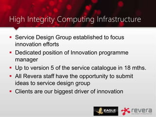 High Integrity Computing Infrastructure
 Service Design Group established to focus
innovation efforts
 Dedicated position of Innovation programme
manager
 Up to version 5 of the service catalogue in 18 mths.
 All Revera staff have the opportunity to submit
ideas to service design group
 Clients are our biggest driver of innovation
 