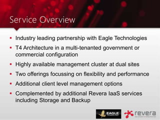 Service Overview
 Industry leading partnership with Eagle Technologies
 T4 Architecture in a multi-tenanted government or
commercial configuration
 Highly available management cluster at dual sites
 Two offerings focussing on flexibility and performance
 Additional client level management options
 Complemented by additional Revera IaaS services
including Storage and Backup
 