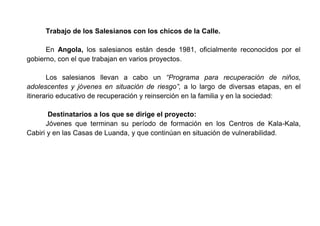Trabajo de los Salesianos con los chicos de la Calle.
En Angola, los salesianos están desde 1981, oficialmente reconocidos por el
gobierno, con el que trabajan en varios proyectos.
Los salesianos llevan a cabo un “Programa para recuperación de niños,
adolescentes y jóvenes en situación de riesgo”, a lo largo de diversas etapas, en el
itinerario educativo de recuperación y reinserción en la familia y en la sociedad:
Destinatarios a los que se dirige el proyecto:
Jóvenes que terminan su período de formación en los Centros de Kala-Kala,
Cabiri y en las Casas de Luanda, y que continúan en situación de vulnerabilidad.
 