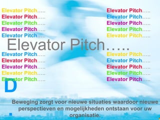 Elevator Pitch…..                   Elevator Pitch…..
Elevator Pitch…..                   Elevator Pitch…..
Elevator Pitch…..                   Elevator Pitch…..
Elevator Pitch…..                   Elevator Pitch…..
Elevator Pitch…..                   Elevator Pitch…..

 Elevator Pitch…..
Elevator Pitch…..                   Elevator Pitch…..
Elevator Pitch…..                   Elevator Pitch…..
Elevator Pitch…..                   Elevator Pitch…..
Elevator Pitch…..                   Elevator Pitch…..
Elevator Pitch…..                   Elevator Pitch…..

D
   Beweging zorgt voor nieuwe situaties waardoor nieuwe

.    perspectieven en mogelijkheden ontstaan voor uw
                       organisatie.
 