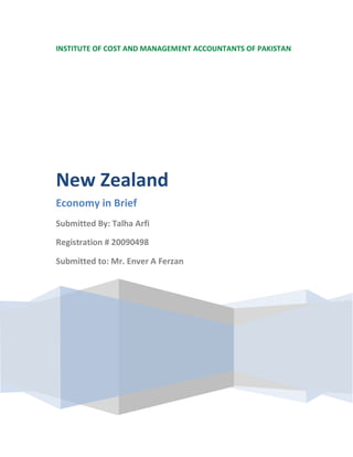 INSTITUTE OF COST AND MANAGEMENT ACCOUNTANTS OF PAKISTAN




New Zealand
Economy in Brief
Submitted By: Talha Arfi

Registration # 20090498

Submitted to: Mr. Enver A Ferzan
 
