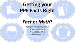 Getting your
PPE Facts Right
Fact or Myth?
Ashley Ranck @ashleyvonrock
IOHA London 2015
Presented by BOHS
Sponsored by 3M
 