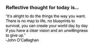 Reflective thought for today is...
“It’s alright to do the things the way you want.
There is no map to life, no blueprints to
survival, you can create your world day by day
if you have a clear vision and an unwillingness
to give up.”
-John O’Callaghan
 