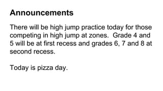 Announcements
There will be high jump practice today for those
competing in high jump at zones. Grade 4 and
5 will be at first recess and grades 6, 7 and 8 at
second recess.
Today is pizza day.
 