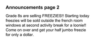 Announcements page 2
Grade 8s are selling FREEZIES!! Starting today
freezies will be sold outside the french room
windows at second activity break for a loonie!!
Come on over and get your half jumbo freezie
for only a dollar.
 