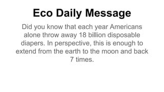 Eco Daily Message
Did you know that each year Americans
alone throw away 18 billion disposable
diapers. In perspective, this is enough to
extend from the earth to the moon and back
7 times.
 