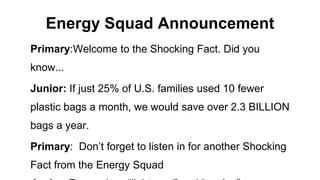 Energy Squad Announcement
Primary:Welcome to the Shocking Fact. Did you
know...
Junior: If just 25% of U.S. families used 10 fewer
plastic bags a month, we would save over 2.3 BILLION
bags a year.
Primary: Don’t forget to listen in for another Shocking
Fact from the Energy Squad
 