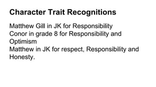 Character Trait Recognitions
Matthew Gill in JK for Responsibility
Conor in grade 8 for Responsibility and
Optimism
Matthew in JK for respect, Responsibility and
Honesty.
 